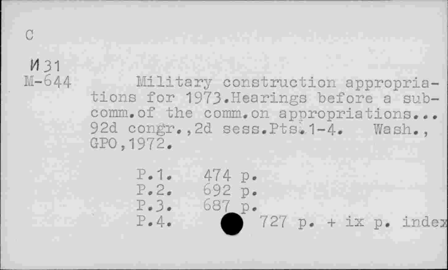 ﻿c
M31 M-644
Military construction appropriations for 1973.Hearings before a subcomm, of the comm.on appropriations... 92d congr.,2d sess.Pts»1-4. Wash., GPO,1972.
P.1.
P.2.
P.3.
P.4.
474 p.
692 p.
687 p.
• 727 p.
+ ix p. inde